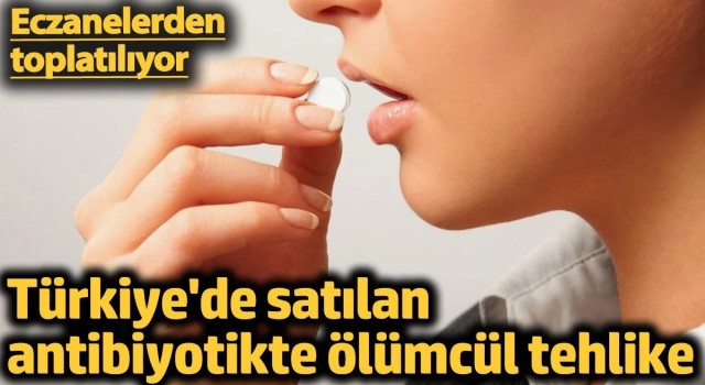 Türkiye'de satılan antibiyotikte ölümcül tehlike. Eczanelerden toplatılıyor